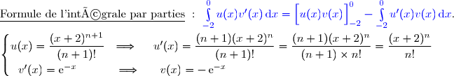 \underline{\text{Formule de l'intégrale par parties}}\ :\ {\blue{\int\limits_{-2}^0u(x)v'(x)\,\text{d}x=\left[\overset{}{u(x)v(x)}\right]\limits_{-2}^0-\int\limits_{-2}^0u'(x)v(x)\,\text{d}x}}. \\\\\left\lbrace\begin{matrix}u(x)=\dfrac{(x+2)^{n+1}}{(n+1)!}\ \ \Longrightarrow\ \ \ \ u'(x)=\dfrac{(n+1)(x+2)^{n}}{(n+1)!}=\dfrac{(n+1)(x+2)^{n}}{(n+1)\times n!}=\dfrac{(x+2)^{n}}{n!}\ \ \ \ \ \\\overset{}{v'(x)=\text{e}^{-x}\ \ \ \ \ \ \ \ \ \ \Longrightarrow\ \ \ \ \ v(x)=-\,\text{e}^{-x}}\ \ \ \ \ \ \ \ \ \ \ \ \ \ \ \ \ \ \ \ \ \ \ \ \ \ \ \ \ \ \ \ \ \ \ \ \ \ \ \ \ \ \ \ \ \ \ \ \ \ \ \ \ \ \ \ \end{matrix}\right.